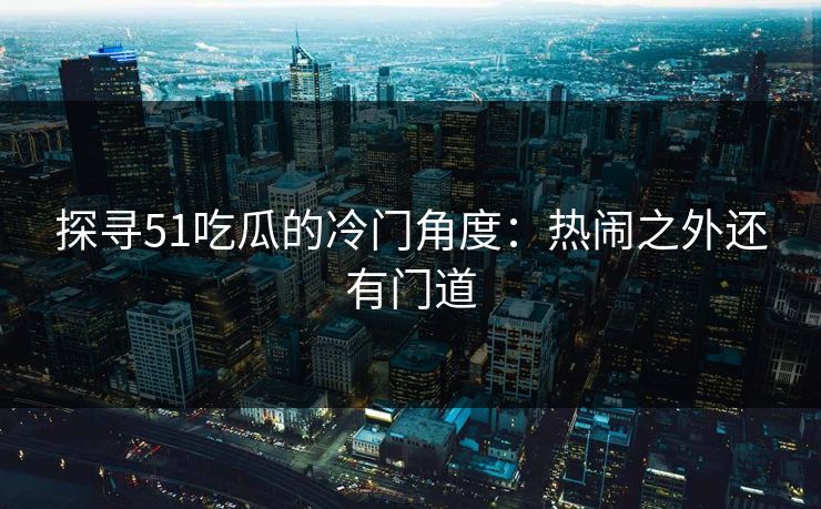 探寻51吃瓜的冷门角度：热闹之外还有门道